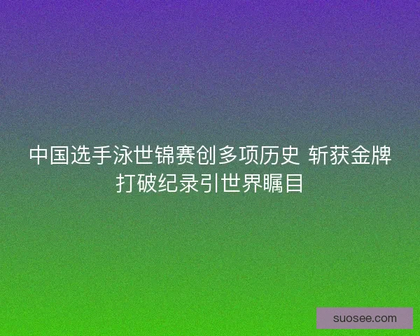 中国选手泳世锦赛创多项历史 斩获金牌打破纪录引世界瞩目