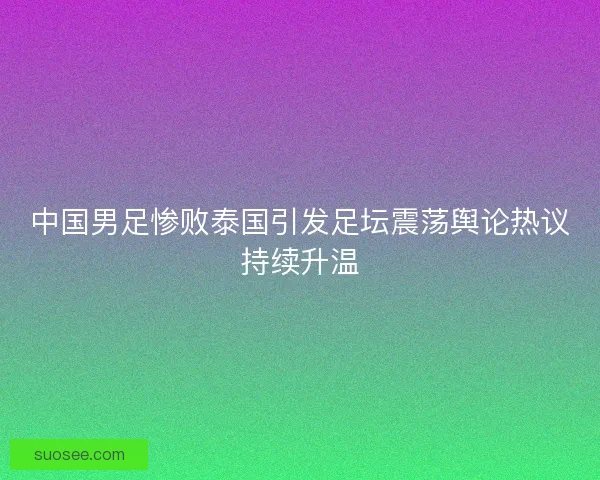 中国男足惨败泰国引发足坛震荡舆论热议持续升温 中国男足惨败泰国引发足坛震荡舆论热议持续升温