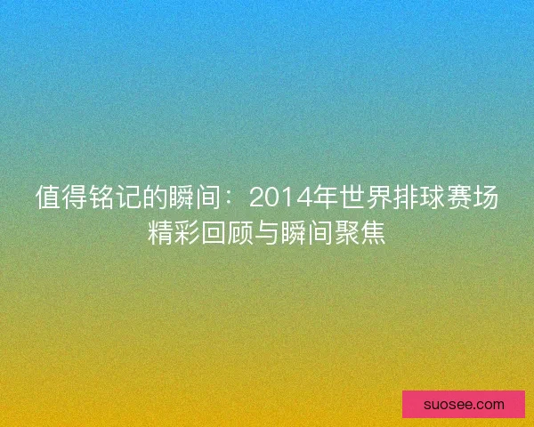 值得铭记的瞬间:2014年世界排球赛场精彩回顾与瞬间聚焦 值得铭记的瞬间:2014年世界排球赛场精彩回顾与瞬间聚焦