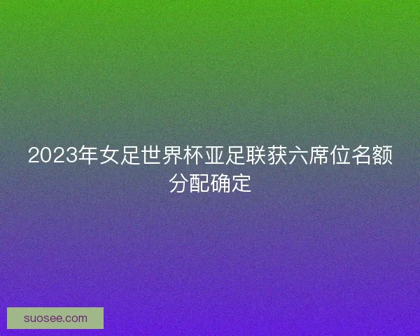 2023年女足世界杯亚足联获六席位名额分配确定 2023年女足世界杯亚足联获六席位名额分配确定