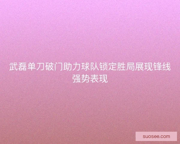 武磊单刀破门助力球队锁定胜局展现锋线强势表现