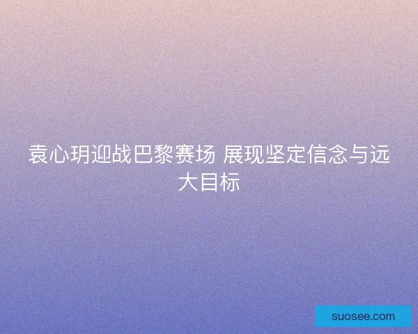 袁心玥迎战巴黎赛场 展现坚定信念与远大目标