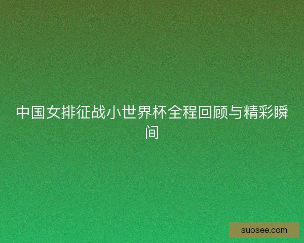 中国女排征战小世界杯全程回顾与精彩瞬间 中国女排征战小世界杯全程回顾与精彩瞬间