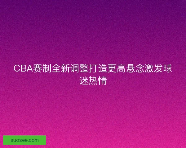 CBA赛制全新调整打造更高悬念激发球迷热情 CBA赛制全新调整打造更高悬念激发球迷热情